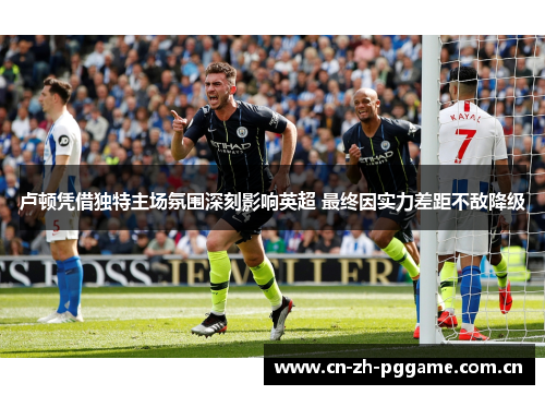 卢顿凭借独特主场氛围深刻影响英超 最终因实力差距不敌降级 卢顿凭借独特主场氛围深刻影响英超 最终因实力差距不敌降级
